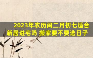 2023年农历闰二月初七适合新居进宅吗 搬家要不要选日子